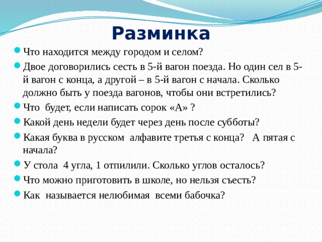 Разминка Что находится между городом и селом? Двое договорились сесть в 5-й вагон поезда. Но один сел в 5-й вагон с конца, а другой – в 5-й вагон с начала. Сколько должно быть у поезда вагонов, чтобы они встретились? Что будет, если написать сорок «А» ?  Какой день недели будет через день после субботы? Какая буква в русском алфавите третья с конца? А пятая с начала? У стола 4 угла, 1 отпилили. Сколько углов осталось? Что можно приготовить в школе, но нельзя съесть? Как называется нелюбимая всеми бабочка? 