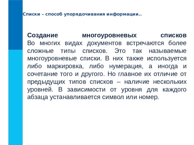 Списки – способ упорядочивания информации.. Создание многоуровневых списков  Во многих видах документов встречаются более сложные типы списков. Это так называемые многоуровневые списки. В них также используется либо маркировка, либо нумерация, а иногда и сочетание того и другого. Но главное их отличие от предыдущих типов списков – наличие нескольких уровней. В зависимости от уровня для каждого абзаца устанавливается символ или номер. 