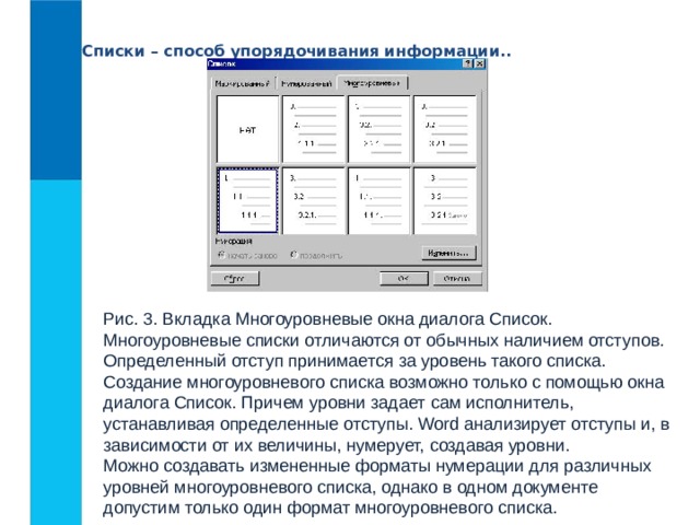 Списки – способ упорядочивания информации.. Рис. 3. Вкладка Многоуровневые окна диалога Список.  Многоуровневые списки отличаются от обычных наличием отступов. Определенный отступ принимается за уровень такого списка.  Создание многоуровневого списка возможно только с помощью окна диалога Список. Причем уровни задает сам исполнитель, устанавливая определенные отступы. Word анализирует отступы и, в зависимости от их величины, нумерует, создавая уровни.  Можно создавать измененные форматы нумерации для различных уровней многоуровневого списка, однако в одном документе допустим только один формат многоуровневого списка. 