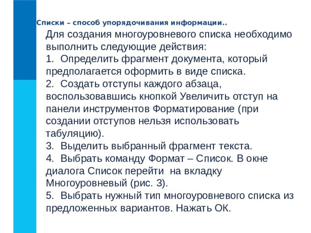 Списки – способ упорядочивания информации.. Для создания многоуровневого списка необходимо выполнить следующие действия:  1.  Определить фрагмент документа, который предполагается оформить в виде списка.  2.  Создать отступы каждого абзаца, воспользовавшись кнопкой Увеличить отступ на панели инструментов Форматирование (при создании отступов нельзя использовать табуляцию).  3.  Выделить выбранный фрагмент текста.  4.  Выбрать команду Формат – Список. В окне диалога Список перейти  на вкладку Многоуровневый (рис. 3).  5.  Выбрать нужный тип многоуровневого списка из предложенных вариантов. Нажать ОК. 