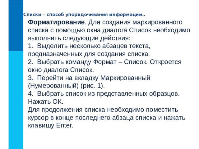 Списки – способ упорядочивания информации.. Форматирование . Для создания маркированного списка с помощью окна диалога Список необходимо выполнить следующие действия:  1.  Выделить несколько абзацев текста, предназначенных для создания списка.   2.  Выбрать команду Формат – Список. Откроется окно диалога Список.  3.  Перейти на вкладку Маркированный  (Нумерованный) (рис. 1).  4.  Выбрать список из представленных образцов. Нажать ОК.  Для продолжения списка необходимо поместить курсор в конце последнего абзаца списка и нажать клавишу Enter.  