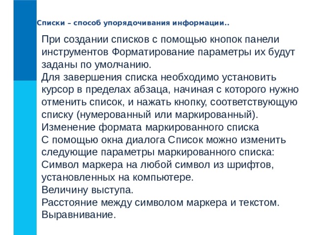 Списки – способ упорядочивания информации.. При создании списков с помощью кнопок панели инструментов Форматирование параметры их будут заданы по умолчанию.   Для завершения списка необходимо установить курсор в пределах абзаца, начиная с которого нужно отменить список, и нажать кнопку, соответствующую списку (нумерованный или маркированный).  Изменение формата маркированного списка  С помощью окна диалога Список можно изменить следующие параметры маркированного списка:  Символ маркера на любой символ из шрифтов, установленных на компьютере.   Величину выступа.   Расстояние между символом маркера и текстом.   Выравнивание. 