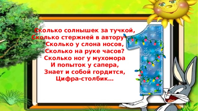 Сколько солнышек за тучкой,  Сколько стержней в авторучке,  Сколько у слона носов,  Сколько на руке часов?  Сколько ног у мухомора  И попыток у сапера,  Знает и собой гордится,  Цифра-столбик…  