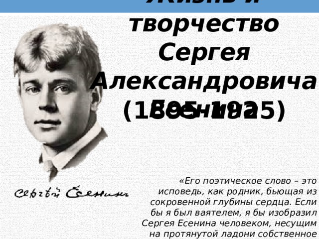 Жизнь и творчество  Сергея Александровича Есенина (1895-1925) «Его поэтическое слово – это исповедь, как родник, бьющая из сокровенной глубины сердца. Если бы я был ваятелем, я бы изобразил Сергея Есенина человеком, несущим на протянутой ладони собственное сердце» (Сергей Смирнов). 