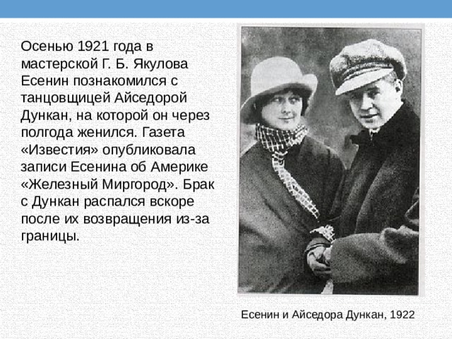 Осенью 1921 года в мастерской Г. Б. Якулова Есенин познакомился с танцовщицей Айседорой Дункан, на которой он через полгода женился. Газета «Известия» опубликовала записи Есенина об Америке «Железный Миргород». Брак с Дункан распался вскоре после их возвращения из-за границы. Есенин и Айседора Дункан, 1922 