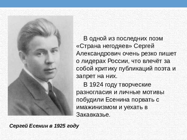 В одной из последних поэм «Страна негодяев» Сергей Александрович очень резко пишет о лидерах России, что влечёт за собой критику публикаций поэта и запрет на них. В 1924 году творческие разногласия и личные мотивы побудили Есенина порвать с имажинизмом и уехать в Закавказье. Сергей Есенин в 1925 году 