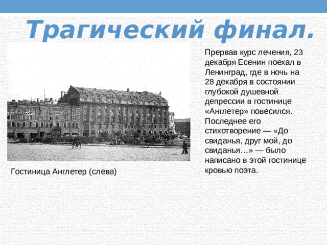 Трагический финал.  Прервав курс лечения, 23 декабря Есенин поехал в Ленинград, где в ночь на 28 декабря в состоянии глубокой душевной депрессии в гостинице «Англетер» повесился. Последнее его стихотворение — «До свиданья, друг мой, до свиданья…» — было написано в этой гостинице кровью поэта. Гостиница Англетер (слева) 