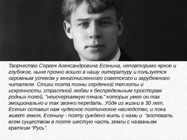 Творчество Сергея Александровича Есенина, неповторимо яркое и глубокое, ныне прочно вошло в нашу литературу и пользуется огромным успехом у многочисленного советского и зарубежного читателя. Стихи поэта полны сердечной теплоты и искренности, страстной любви к беспредельным просторам родных полей, 