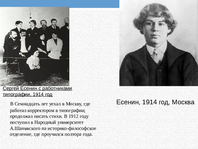 Сергей Есенин с работниками типографии, 1914 год  В Семнадцать лет уехал в Москву, где работал корректором в типографии; продолжал писать стихи. В 1912 году поступил в Народный университет А.Шанявского на историко-философское отделение, где проучился полтора года. Есенин, 1914 год, Москва 