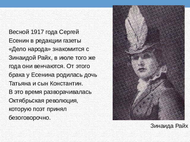 Весной 1917 года Сергей Есенин в редакции газеты «Дело народа» знакомится с Зинаидой Райх, в июле того же года они венчаются. От этого брака у Есенина родилась дочь Татьяна и сын Константин. В это время разворачивалась Октябрьская революция, которую поэт принял безоговорочно. Зинаида Райх 