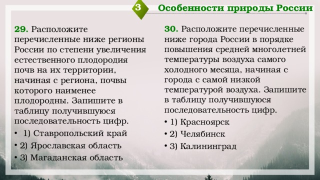 3 Особенности природы России 29. Расположите перечисленные ниже регионы России по степени увеличения естественного плодородия почв на их территории, начиная с региона, почвы которого наименее плодородны. Запишите в таблицу получившуюся последовательность цифр. 30. Расположите перечисленные ниже города России в порядке повышения средней многолетней температуры воздуха самого холодного месяца, начиная с города с самой низкой температурой воздуха. Запишите в таблицу получившуюся последовательность цифр.   1) Ставропольский край 2) Ярославская область 3) Магаданская область 1) Красноярск 2) Челябинск 3) Калининград 