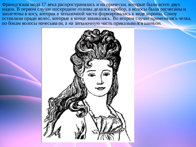 Французская мода 17 века распространялась и на прически, которые были всего двух видов. В первом случае посередине головы делался пробор, а волосы были расчесаны и заплетены в косу, которая в затылочной части формировалась в виде короны. Снизу оставляли пряди волос, которые в конце завивались. Во втором случае применялась челка, по бокам волосы начесывали, а на затылочную часть прикалывался шиньон. 