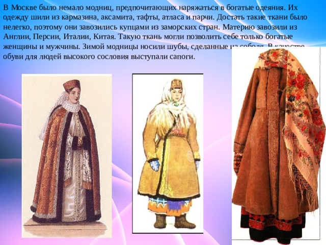 В Москве было немало модниц, предпочитающих наряжаться в богатые одеяния. Их одежду шили из кармазина, аксамита, тафты, атласа и парчи. Достать такие ткани было нелегко, поэтому они завозились купцами из заморских стран. Материю завозили из Англии, Персии, Италии, Китая. Такую ткань могли позволить себе только богатые женщины и мужчины. Зимой модницы носили шубы, сделанные из соболя. В качестве обуви для людей высокого сословия выступали сапоги. 