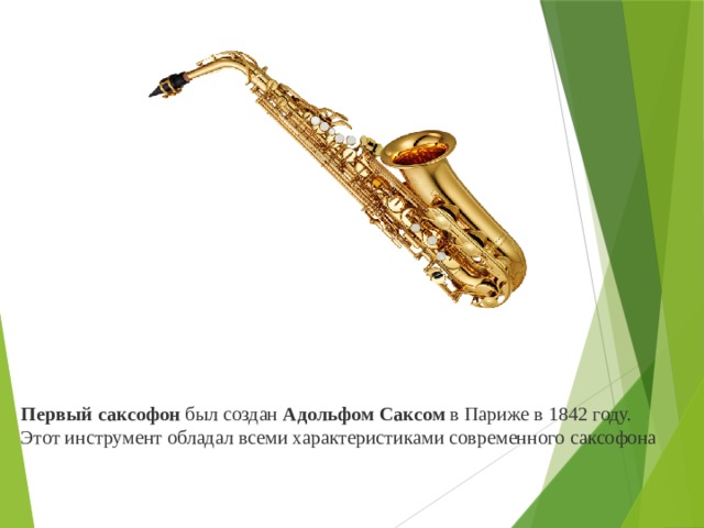          Первый саксофон  был создан  Адольфом Саксом  в Париже в 1842 году. Этот инструмент обладал всеми характеристиками современного саксофона 