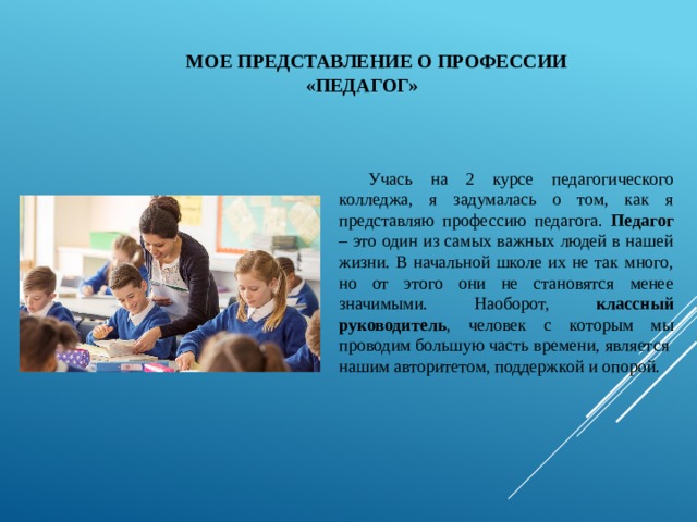 МОЕ ПРЕДСТАВЛЕНИЕ О ПРОФЕССИИ «ПЕДАГОГ» Учась на 2 курсе педагогического колледжа, я задумалась о том, как я представляю профессию педагога. Педагог – это один из самых важных людей в нашей жизни. В начальной школе их не так много, но от этого они не становятся менее значимыми. Наоборот, классный руководитель , человек с которым мы проводим большую часть времени, является нашим авторитетом, поддержкой и опорой. 