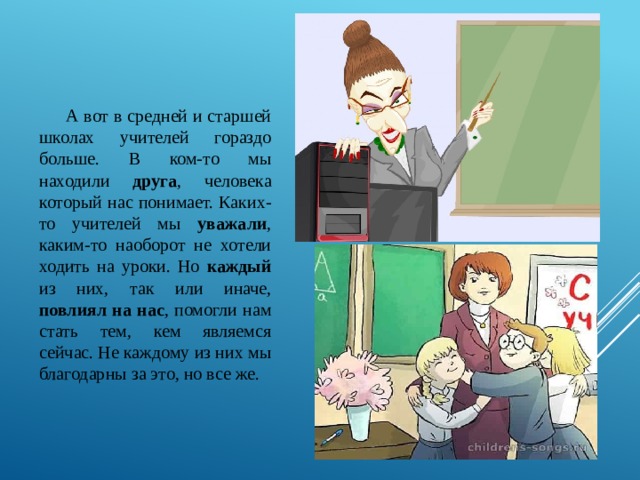 А вот в средней и старшей школах учителей гораздо больше. В ком-то мы находили друга , человека который нас понимает. Каких-то учителей мы уважали , каким-то наоборот не хотели ходить на уроки. Но каждый из них, так или иначе, повлиял на нас , помогли нам стать тем, кем являемся сейчас. Не каждому из них мы благодарны за это, но все же. 