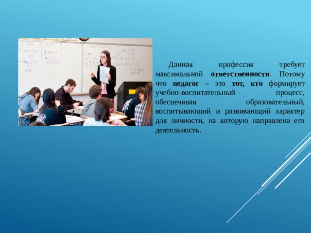 Данная профессия требует максимальной ответственности . Потому что педагог – это тот, кто формирует учебно-воспитательный процесс, обеспечивая образовательный, воспитывающий и развивающий характер для личности, на которую направлена его деятельность. 