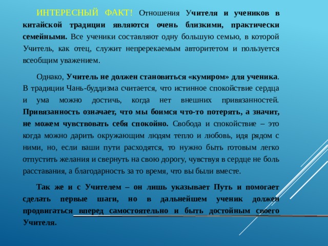 ИНТЕРЕСНЫЙ ФАКТ! Отношения У чителя и учеников в китайской традиции являются очень близкими, практически семейными. Все ученики составляют одну большую семью, в которой Учитель, как отец, служит непререкаемым авторитетом и пользуется всеобщим уважением. Однако, Учитель не должен становиться «кумиром» для ученика . В традиции Чань-буддизма считается, что истинное спокойствие сердца и ума можно достичь, когда нет внешних привязанностей. Привязанность означает, что мы боимся что-то потерять, а значит, не можем чувствовать себя спокойно. Свобода и спокойствие – это когда можно дарить окружающим людям тепло и любовь, идя рядом с ними, но, если ваши пути расходятся, то нужно быть готовым легко отпустить желания и свернуть на свою дорогу, чувствуя в сердце не боль расставания, а благодарность за то время, что вы были вместе. Так же и с Учителем – он лишь указывает Путь и помогает сделать первые шаги, но в дальнейшем ученик должен продвигаться вперед самостоятельно и быть достойным своего Учителя. 