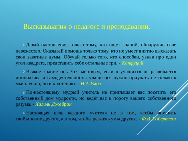 Высказывания о педагоге и преподавании. Давай наставления только тому, кто ищет знаний, обнаружив свое невежество. Оказывай помощь только тому, кто не умеет внятно высказать свои заветные думы. Обучай только того, кто способен, узнав про один угол квадрата, представить себе остальные три. - Конфуций. Всякое знание остаётся мёртвым, если в учащихся не развивается инициатива и самодеятельность: учащегося нужно приучать не только к мышлению, но и к хотению. -   Н.А.Умов По-настоящему мудрый учитель не приглашает вас посетить его собственный дом мудрости, но ведёт вас к порогу вашего собственного разума. - Халиль Джебран Настоящая цель каждого учителя не в том, чтобы внушить своё мнение другим, а в том, чтобы разжечь умы других. - Ф.В. Робертсон 