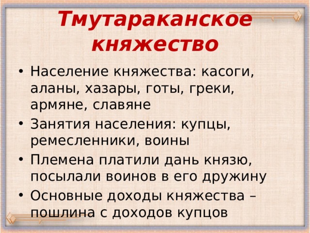 Тмутараканское княжество Население княжества: касоги, аланы, хазары, готы, греки, армяне, славяне Занятия населения: купцы, ремесленники, воины Племена платили дань князю, посылали воинов в его дружину Основные доходы княжества – пошлина с доходов купцов 