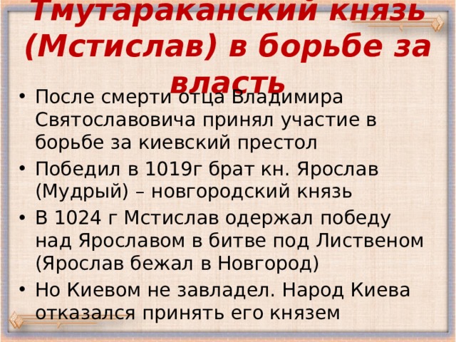 Тмутараканский князь (Мстислав) в борьбе за власть После смерти отца Владимира Святославовича принял участие в борьбе за киевский престол Победил в 1019г брат кн. Ярослав (Мудрый) – новгородский князь В 1024 г Мстислав одержал победу над Ярославом в битве под Лиственом (Ярослав бежал в Новгород) Но Киевом не завладел. Народ Киева отказался принять его князем 