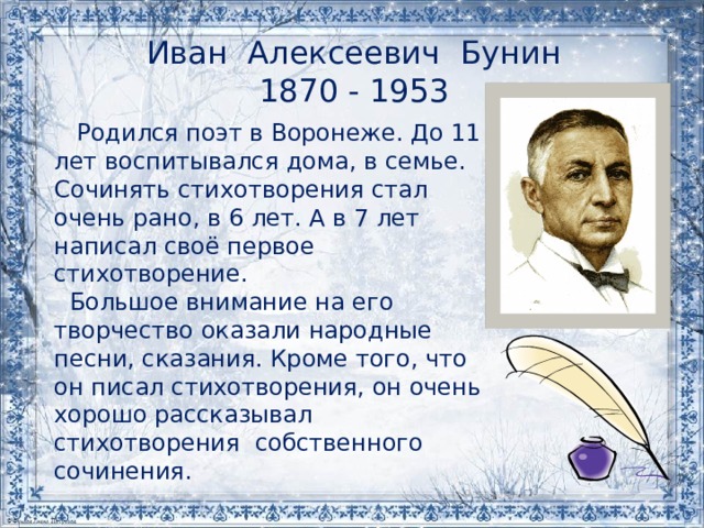 Иван Алексеевич Бунин  1870 - 1953    Родился поэт в Воронеже. До 11 лет воспитывался дома, в семье. Сочинять стихотворения стал очень рано, в 6 лет. А в 7 лет написал своё первое стихотворение.  Большое внимание на его творчество оказали народные песни, сказания. Кроме того, что он писал стихотворения, он очень хорошо рассказывал стихотворения собственного сочинения. 