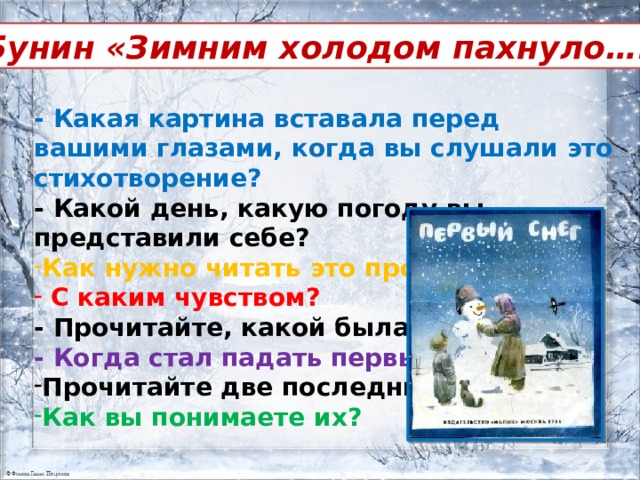И.Бунин «Зимним холодом пахнуло….» - Какая картина вставала перед вашими глазами, когда вы слушали это стихотворение? - Какой день, какую погоду вы представили себе? Как нужно читать это произведение?  С каким чувством? - Прочитайте, какой была ночь? - Когда стал падать первый снег? Прочитайте две последних строки. Как вы понимаете их? 