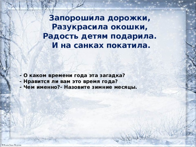 Запорошила дорожки,   Разукрасила окошки,   Радость детям подарила.   И на санках покатила.      - О каком времени года эта загадка? -  Нравится ли вам это время года? - Чем именно?- Назовите зимние месяцы. 