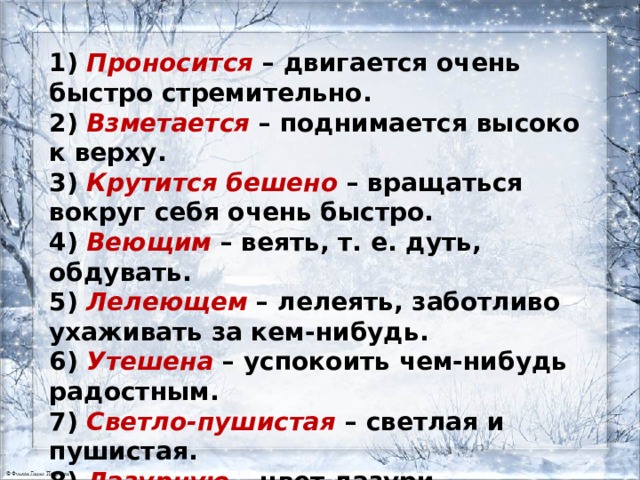 1 ) Проносится – двигается очень быстро стремительно.  2) Взметается – поднимается высоко к верху.  3) Крутится бешено – вращаться вокруг себя очень быстро.  4) Веющим – веять, т. е. дуть, обдувать.  5) Лелеющем – лелеять, заботливо ухаживать за кем-нибудь.  6) Утешена – успокоить чем-нибудь радостным.  7) Светло-пушистая – светлая и пушистая.  8) Лазурную – цвет лазури.  9) Звезда кристальная – звезда в форме кристалла. 