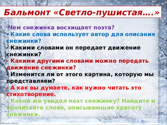 К. Бальмонт «Светло-пушистая….» Чем снежинка восхищает поэта? - Какие слова использует автор для описания снежинки? - Какими словами он передает движение снежинки? - Какими другими словами можно передать движение снежинки?  - Изменится ли от этого картина, которую мы представляем? - А как вы думаете, как нужно читать это стихотворение. - Какой же увидел поэт снежинку? Найдите и прочитайте слова, описывающие красоту снежинки.  
