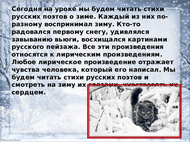 Сегодня на уроке мы будем читать стихи русских поэтов о зиме. Каждый из них по-разному воспринимал зиму. Кто-то радовался первому снегу, удивлялся завыванию вьюги, восхищался картинами русского пейзажа. Все эти произведения относятся к лирическим произведениям. Любое лирическое произведение отражает чувства человека, который его написал. Мы будем читать стихи русских поэтов и смотреть на зиму их глазами, чувствовать их сердцем. 