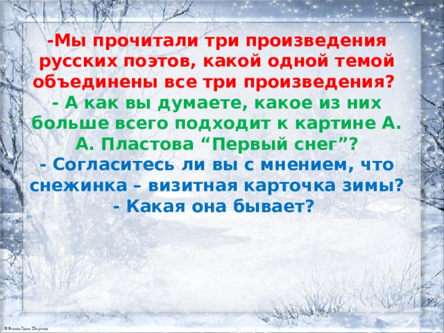 - Мы прочитали три произведения русских поэтов, какой одной темой объединены все три произведения? - А как вы думаете, какое из них больше всего подходит к картине А. А. Пластова “Первый снег”? - Согласитесь ли вы с мнением, что снежинка – визитная карточка зимы? - Какая она бывает?   