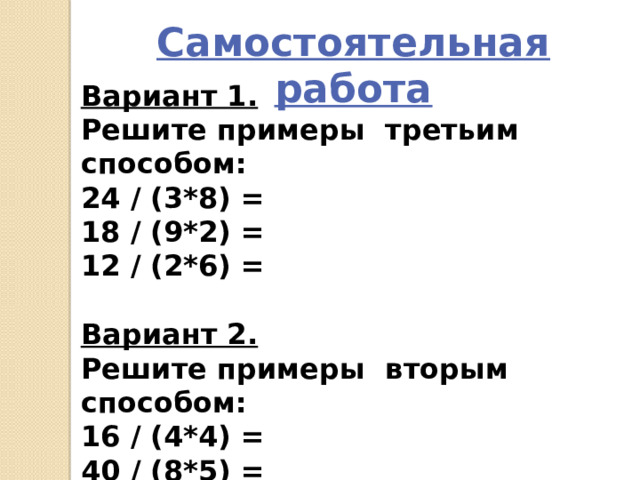 Самостоятельная работа Вариант 1. Решите примеры третьим способом: 24 / (3*8) = 18 / (9*2) = 12 / (2*6) =  Вариант 2. Решите примеры вторым способом: 16 / (4*4) = 40 / (8*5) = 20 / (4*5) = 