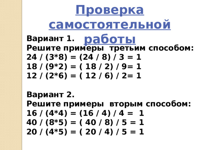 Проверка самостоятельной работы Вариант 1. Решите примеры третьим способом: 24 / (3*8) = (24 / 8) / 3 = 1 18 / (9*2) = ( 18 / 2) / 9= 1 12 / (2*6) = ( 12 / 6) / 2= 1  Вариант 2. Решите примеры вторым способом: 16 / (4*4) = (16 / 4) / 4 = 1 40 / (8*5) = ( 40 / 8) / 5 = 1 20 / (4*5) = ( 20 / 4) / 5 = 1 