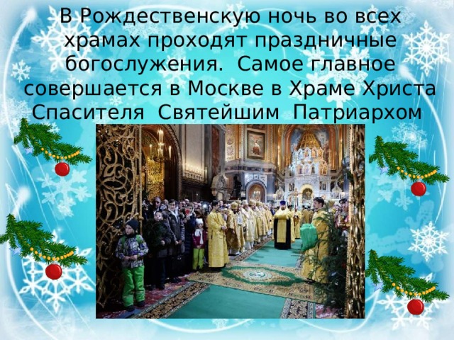В Рождественскую ночь во всех храмах проходят праздничные богослужения. Самое главное совершается в Москве в Храме Христа Спасителя   Святейшим Патриархом всея Руси.   