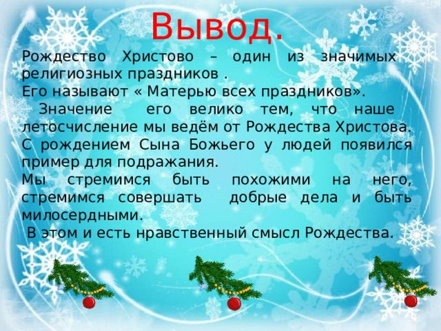 Вывод. Рождество Христово – один из значимых религиозных праздников . Его называют « Матерью всех праздников».  Значение его велико тем, что наше летосчисление мы ведём от Рождества Христова. С рождением Сына Божьего у людей появился пример для подражания. Мы стремимся быть похожими на него, стремимся совершать добрые дела и быть милосердными.  В этом и есть нравственный смысл Рождества. 