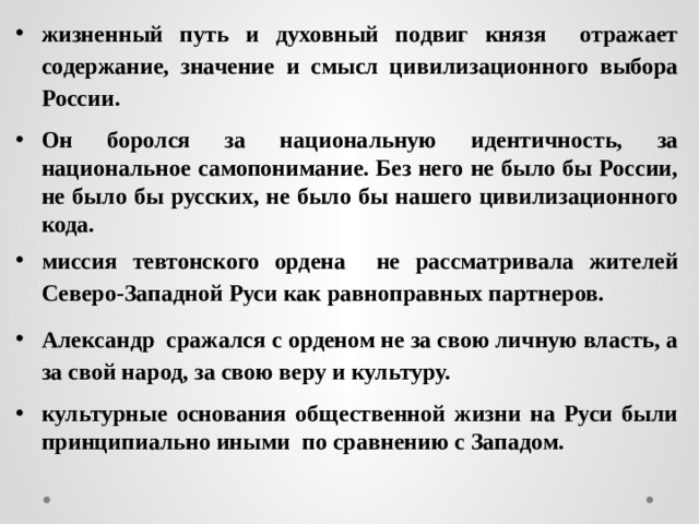 жизненный путь и духовный подвиг князя отражает содержание, значение и смысл цивилизационного выбора России. Он боролся за национальную идентичность, за национальное самопонимание. Без него не было бы России, не было бы русских, не было бы нашего цивилизационного кода. миссия тевтонского ордена не рассматривала жителей Северо-Западной Руси как равноправных партнеров. Александр сражался с орденом не за свою личную власть, а за свой народ, за свою веру и культуру. культурные основания общественной жизни на Руси были принципиально иными по сравнению с Западом. 