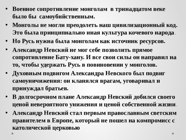 Военное сопротивление монголам в тринадцатом веке было бы самоубийственным. Монголы не могли преодолеть наш цивилизационный код. Это была принципиально иная культура кочевого народа . Но Русь нужна была монголам как источник ресурсов. Александр Невский не мог себе позволить прямое сопротивление Бату-хану. И все свои силы он направил на то, чтобы удержать Русь в повиновении у монголов. Духовным подвигом Александра Невского был подвиг самоуничижения: он кланялся врагам, уговаривал и принуждал братьев. В долгосрочном плане Александр Невский добился своего ценой невероятного унижения и ценой собственной жизни . Александр Невский стал первым православным светским правителем в Европе, который не пошел на компромисс с католической церковью 