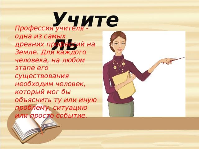 Учитель Профессия учителя - одна из самых древних профессий на Земле. Для каждого человека, на любом этапе его существования необходим человек, который мог бы объяснить ту или иную проблему, ситуацию или просто событие. 
