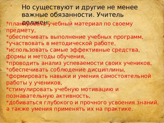 Но существуют и другие не менее важные обязанности. Учитель должен: *планировать учебный материал по своему предмету, *обеспечивать выполнение учебных программ, *участвовать в методической работе, *использовать самые эффективные средства, формы и методы обучения, *проводить анализ успеваемости своих учеников, *обеспечивать соблюдение дисциплины, *формировать навыки и умения самостоятельной работы у учеников, *стимулировать учебную мотивацию и познавательную активность, *добиваться глубокого и прочного усвоения знаний, а также умения применять их на практике. 
