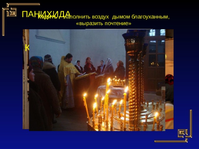 ПАНИХИДА Кадить – наполнить воздух дымом благоуханным, «выразить почтение» КАДИЛО 