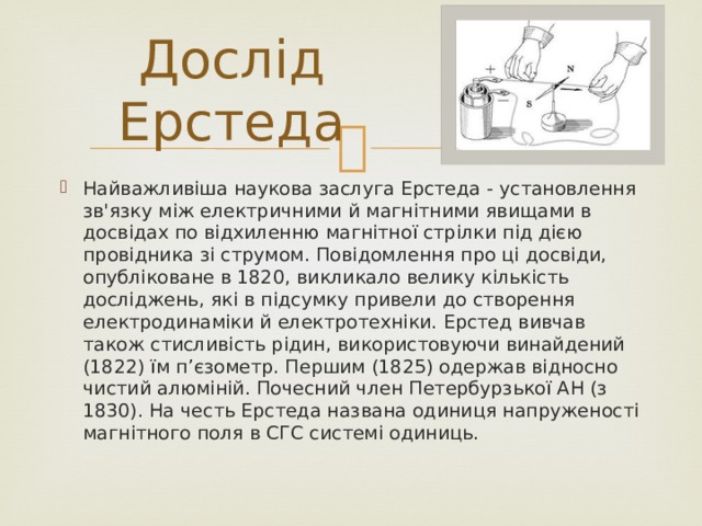 Дослід Ерстеда Найважливіша наукова заслуга Ерстеда - установлення зв'язку між електричними й магнітними явищами в досвідах по відхиленню магнітної стрілки під дією провідника зі струмом. Повідомлення про ці досвіди, опубліковане в 1820, викликало велику кількість досліджень, які в підсумку привели до створення електродинаміки й електротехніки. Ерстед вивчав також стисливість рідин, використовуючи винайдений (1822) їм п’єзометр. Першим (1825) одержав відносно чистий алюміній. Почесний член Петербурзької АН (з 1830). На честь Ерстеда названа одиниця напруженості магнітного поля в СГС системі одиниць. 