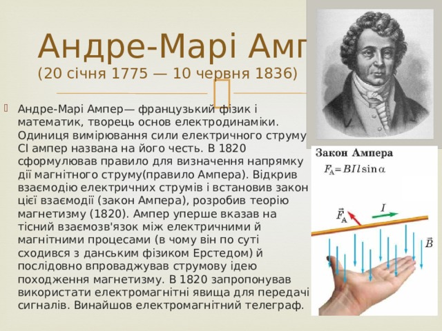 Андре-Марі Ампер  (20 січня 1775 — 10 червня 1836) Андре-Марі Ампер— французький фізик і математик, творець основ електродинаміки. Одиниця вимірювання сили електричного струму CІ ампер названа на його честь. В 1820 сформулював правило для визначення напрямку дії магнітного струму(правило Ампера). Відкрив взаємодію електричних струмів і встановив закон цієї взаємодії (закон Ампера), розробив теорію магнетизму (1820). Ампер уперше вказав на тісний взаємозв'язок між електричними й магнітними процесами (в чому він по суті сходився з данським фізиком Ерстедом) й послідовно впроваджував струмову ідею походження магнетизму. В 1820 запропонував використати електромагнітні явища для передачі сигналів. Винайшов електромагнітний телеграф. 