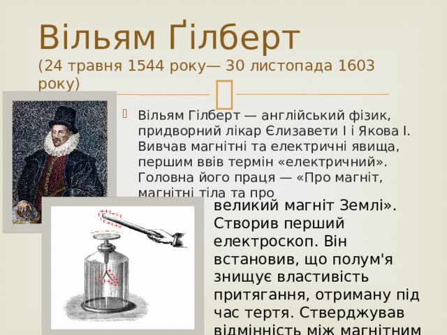 Вільям Ґілберт  (24 травня 1544 року— 30 листопада 1603 року) Вільям Гілберт — англійський фізик, придворний лікар Єлизавети I і Якова I. Вивчав магнітні та електричні явища, першим ввів термін «електричний». Головна його праця — «Про магніт, магнітні тіла та про великий магніт Землі». Створив перший електроскоп. Він встановив, що полум'я знищує властивість притягання, отриману під час тертя. Стверджував відмінність між магнітним притяганням і електричним. 
