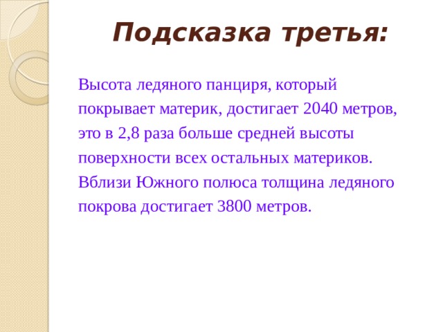 Подсказка третья:   Высота ледяного панциря, который покрывает материк, достигает 2040 метров, это в 2,8 раза больше средней высоты поверхности всех остальных материков. Вблизи Южного полюса толщина ледяного покрова достигает 3800 метров. 