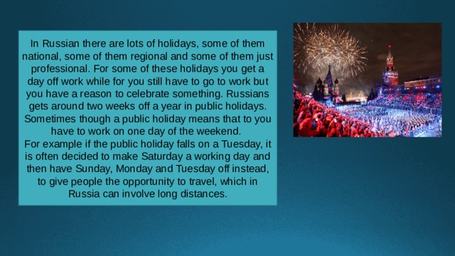 In Russian there are lots of holidays, some of them national, some of them regional and some of them just professional. For some of these holidays you get a day off work while for you still have to go to work but you have a reason to celebrate something. Russians gets around two weeks off a year in public holidays. Sometimes though a public holiday means that to you have to work on one day of the weekend. For example if the public holiday falls on a Tuesday, it is often decided to make Saturday a working day and then have Sunday, Monday and Tuesday off instead, to give people the opportunity to travel, which in Russia can involve long distances. 