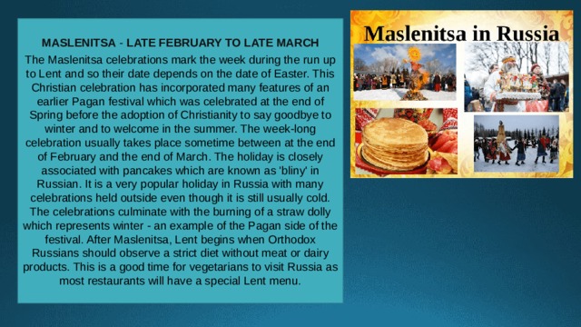 MASLENITSA -  LATE FEBRUARY TO LATE MARCH  The Maslenitsa celebrations mark the week during the run up to Lent and so their date depends on the date of Easter. This Christian celebration has incorporated many features of an earlier Pagan festival which was celebrated at the end of Spring before the adoption of Christianity to say goodbye to winter and to welcome in the summer. The week-long celebration usually takes place sometime between at the end of February and the end of March. The holiday is closely associated with pancakes which are known as 'bliny' in Russian. It is a very popular holiday in Russia with many celebrations held outside even though it is still usually cold. The celebrations culminate with the burning of a straw dolly which represents winter - an example of the Pagan side of the festival. After Maslenitsa, Lent begins when Orthodox Russians should observe a strict diet without meat or dairy products. This is a good time for vegetarians to visit Russia as most restaurants will have a special Lent menu. 