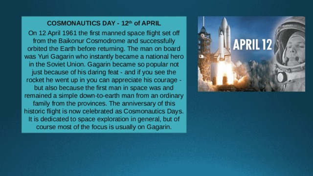 COSMONAUTICS DAY - 12 th of APRIL  On 12 April 1961 the first manned space flight set off from the Baikonur Cosmodrome and successfully orbited the Earth before returning. The man on board was Yuri Gagarin who instantly became a national hero in the Soviet Union. Gagarin became so popular not just because of his daring feat - and if you see the rocket he went up in you can appreciate his courage - but also because the first man in space was and remained a simple down-to-earth man from an ordinary family from the provinces. The anniversary of this historic flight is now celebrated as Cosmonautics Days. It is dedicated to space exploration in general, but of course most of the focus is usually on Gagarin. 