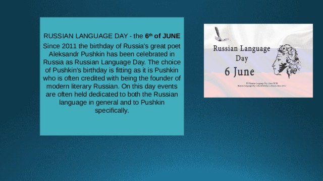RUSSIAN LANGUAGE DAY - the 6 th of JUNE  Since 2011 the birthday of Russia's great poet Aleksandr Pushkin has been celebrated in Russia as Russian Language Day. The choice of Pushkin's birthday is fitting as it is Pushkin who is often credited with being the founder of modern literary Russian. On this day events are often held dedicated to both the Russian language in general and to Pushkin specifically. 