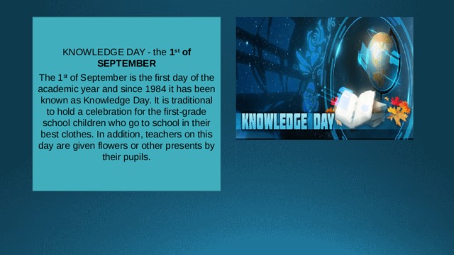 KNOWLEDGE DAY - the 1 st of SEPTEMBER  The 1 st of September is the first day of the academic year and since 1984 it has been known as Knowledge Day. It is traditional to hold a celebration for the first-grade school children who go to school in their best clothes. In addition, teachers on this day are given flowers or other presents by their pupils. 